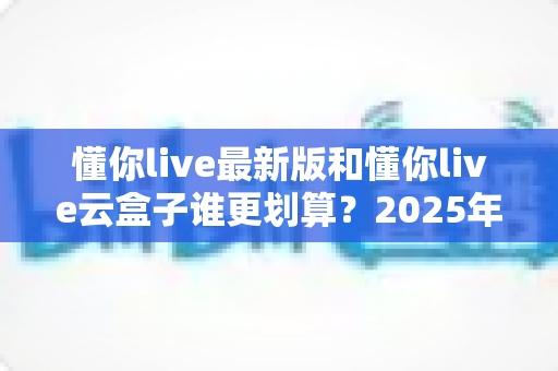 懂你live最新版和懂你live云盒子谁更划算?2025年最全性价比对比与选购避坑指南 懂你live最新版和懂你live云盒子谁更划算?2025年最全性价比对比与选购避坑指南