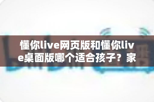 懂你live网页版和懂你live桌面版哪个适合孩子？家长必看的深度对比与选择指南