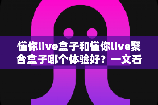 懂你live盒子和懂你live聚合盒子哪个体验好?一文看懂两款直播神器的真实差异 懂你live盒子和懂你live聚合盒子哪个体验好?一文看懂两款直播神器的真实差异