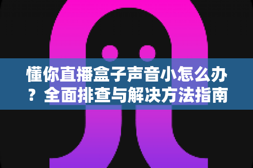 懂你直播盒子声音小怎么办？全面排查与解决方法指南