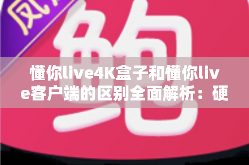 懂你live4K盒子和懂你live客户端的区别全面解析:硬件与软件观影方案深度对比指南 懂你live4K盒子和懂你live客户端的区别全面解析:硬件与软件观影方案深度对比指南