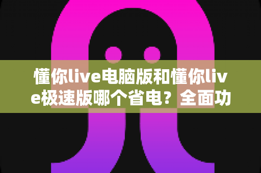 懂你live电脑版和懂你live极速版哪个省电?全面功耗对比与省电选择指南 懂你live电脑版和懂你live极速版哪个省电?全面功耗对比与省电选择指南