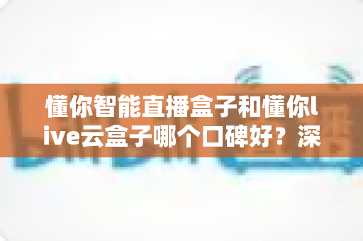 懂你智能直播盒子和懂你live云盒子哪个口碑好?深度对比评测与选购避坑指南全解析 懂你智能直播盒子和懂你live云盒子哪个口碑好?深度对比评测与选购避坑指南全解析