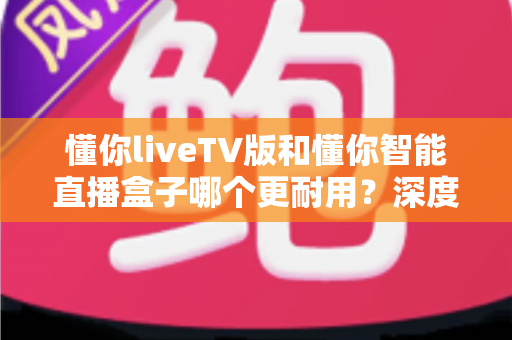 懂你liveTV版和懂你智能直播盒子哪个更耐用?深度耐用性对比全解析 懂你liveTV版和懂你智能直播盒子哪个更耐用?深度耐用性对比全解析