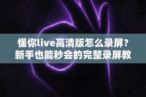 懂你live高清版怎么录屏？新手也能秒会的完整录屏教程与实用技巧分享