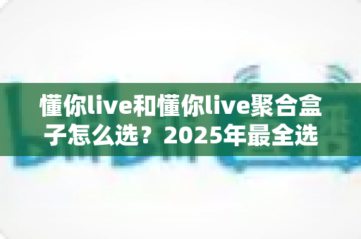 懂你live和懂你live聚合盒子怎么选?2025年最全选购指南与深度对比分析 懂你live和懂你live聚合盒子怎么选?2025年最全选购指南与深度对比分析