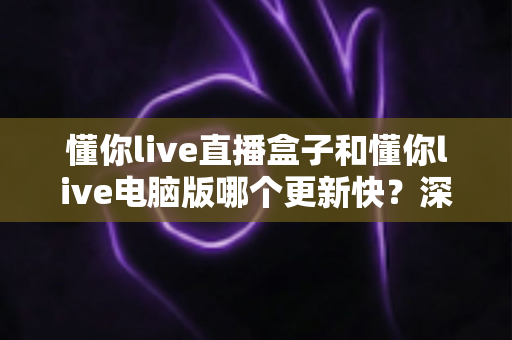懂你live直播盒子和懂你live电脑版哪个更新快?深度对比帮你一次看明白 懂你live直播盒子和懂你live电脑版哪个更新快?深度对比帮你一次看明白