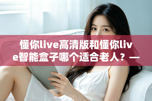 懂你live高清版和懂你live智能盒子哪个适合老人?——为父母挑选电视设备的实用选购指南 懂你live高清版和懂你live智能盒子哪个适合老人?——为父母挑选电视设备的实用选购指南