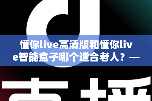 懂你live高清版和懂你live智能盒子哪个适合老人?——为父母挑选电视设备的实用选购指南 懂你live高清版和懂你live智能盒子哪个适合老人?——为父母挑选电视设备的实用选购指南