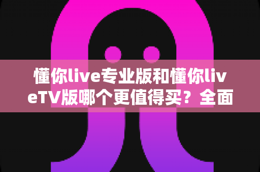 懂你live专业版和懂你liveTV版哪个更值得买？全面对比评测帮你选对版本不花冤枉钱