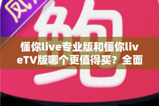 懂你live专业版和懂你liveTV版哪个更值得买？全面对比评测帮你选对版本不花冤枉钱