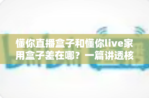 懂你直播盒子和懂你live家用盒子差在哪?一篇讲透核心区别的选购指南 懂你直播盒子和懂你live家用盒子差在哪?一篇讲透核心区别的选购指南