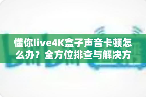 懂你live4K盒子声音卡顿怎么办?全方位排查与解决方案指南 懂你live4K盒子声音卡顿怎么办?全方位排查与解决方案指南