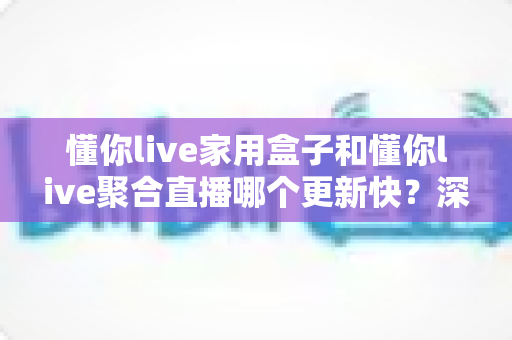 懂你live家用盒子和懂你live聚合直播哪个更新快?深度对比帮你选对版本 懂你live家用盒子和懂你live聚合直播哪个更新快?深度对比帮你选对版本
