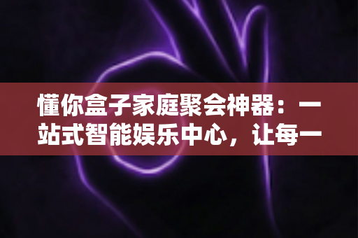懂你盒子家庭聚会神器：一站式智能娱乐中心，让每一次团圆都充满欢声笑语