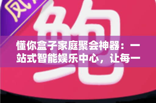 懂你盒子家庭聚会神器：一站式智能娱乐中心，让每一次团圆都充满欢声笑语