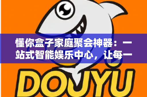 懂你盒子家庭聚会神器：一站式智能娱乐中心，让每一次团圆都充满欢声笑语