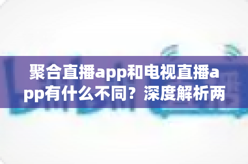 聚合直播app和电视直播app有什么不同？深度解析两者核心差异与实用选择指南