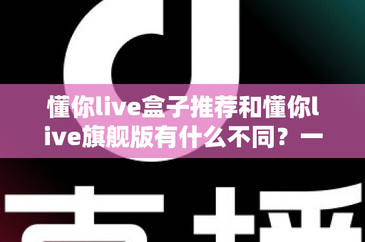 懂你live盒子推荐和懂你live旗舰版有什么不同？一篇文章帮你彻底搞懂两款机型的核心差异