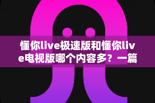 懂你live极速版和懂你live电视版哪个内容多？一篇深度对比帮你选对版本