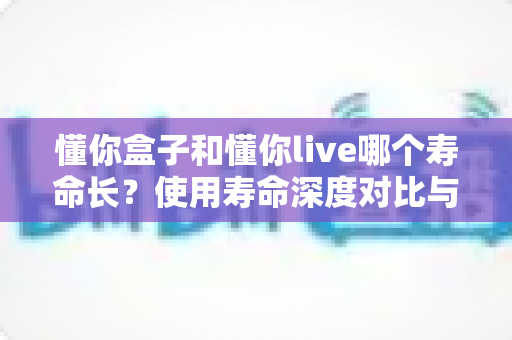 懂你盒子和懂你live哪个寿命长？使用寿命深度对比与选购全指南
