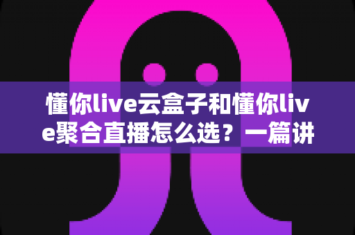 懂你live云盒子和懂你live聚合直播怎么选?一篇讲透两者的深度对比与选购指南 懂你live云盒子和懂你live聚合直播怎么选?一篇讲透两者的深度对比与选购指南
