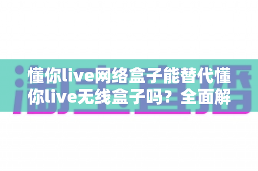 懂你live网络盒子能替代懂你live无线盒子吗？全面解析功能差异与选购指南