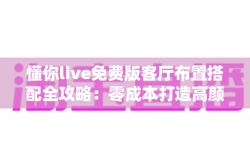 懂你live免费版客厅布置搭配全攻略：零成本打造高颜值温馨客厅的实用灵感指南