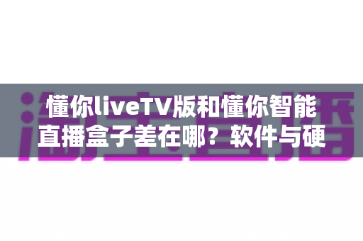 懂你liveTV版和懂你智能直播盒子差在哪？软件与硬件双方案深度对比，看完再选不踩坑