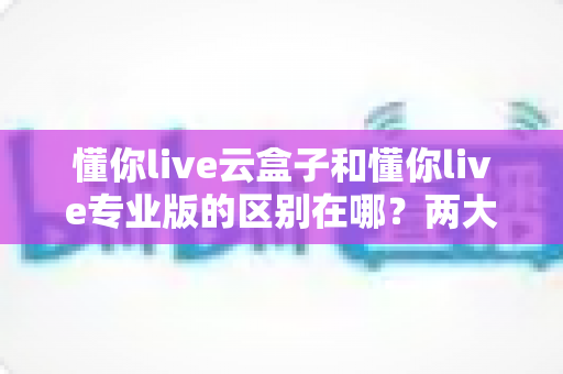 懂你live云盒子和懂你live专业版的区别在哪？两大版本全方位对比与选型指南