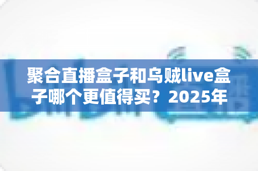 聚合直播盒子和乌贼live盒子哪个更值得买？2025年最全选购对比指南，看完不再纠结