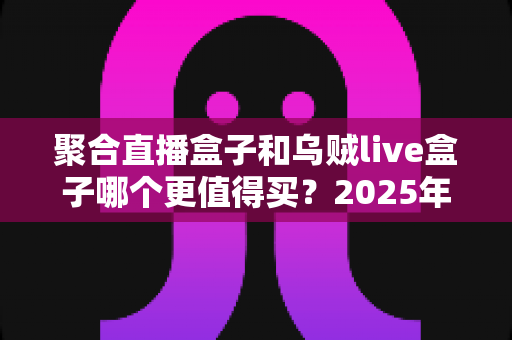 聚合直播盒子和乌贼live盒子哪个更值得买？2025年最全选购对比指南，看完不再纠结