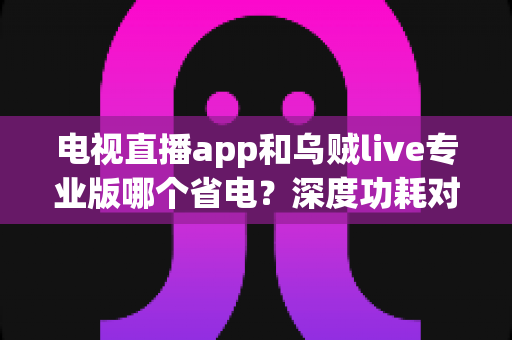 电视直播app和乌贼live专业版哪个省电?深度功耗对比与实用省电技巧全解析 电视直播app和乌贼live专业版哪个省电?深度功耗对比与实用省电技巧全解析