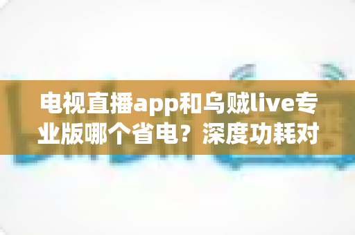 电视直播app和乌贼live专业版哪个省电？深度功耗对比与实用省电技巧全解析
