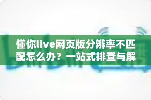 懂你live网页版分辨率不匹配怎么办？一站式排查与解决全攻略