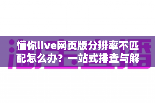 懂你live网页版分辨率不匹配怎么办？一站式排查与解决全攻略