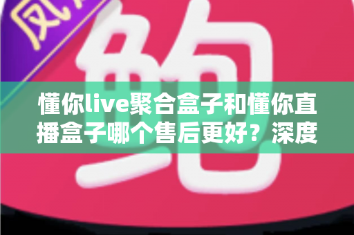 懂你live聚合盒子和懂你直播盒子哪个售后更好？深度对比帮你选对不踩坑