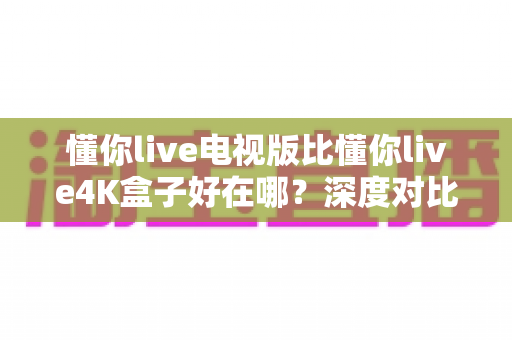 懂你live电视版比懂你live4K盒子好在哪？深度对比解析，帮你找到更省心的大屏观影方案