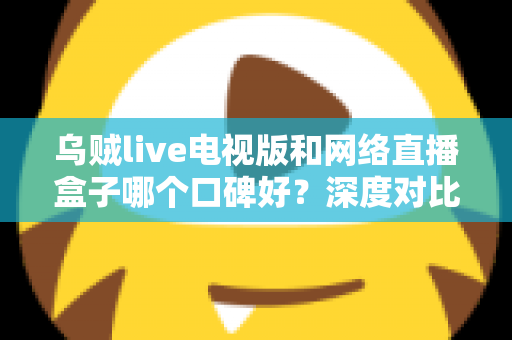 乌贼live电视版和网络直播盒子哪个口碑好?深度对比帮你选出更适合的家庭观影方案 乌贼live电视版和网络直播盒子哪个口碑好?深度对比帮你选出更适合的家庭观影方案