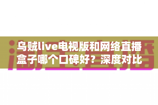 乌贼live电视版和网络直播盒子哪个口碑好？深度对比帮你选出更适合的家庭观影方案