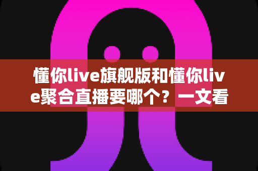 懂你live旗舰版和懂你live聚合直播要哪个？一文看懂两款版本的核心差异与最全选购攻略