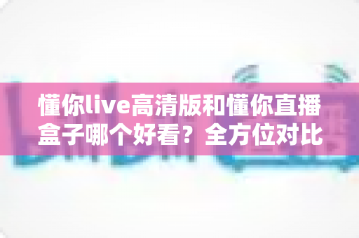 懂你live高清版和懂你直播盒子哪个好看?全方位对比评测帮你选出心仪之选 懂你live高清版和懂你直播盒子哪个好看?全方位对比评测帮你选出心仪之选