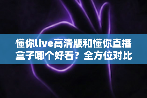 懂你live高清版和懂你直播盒子哪个好看?全方位对比评测帮你选出心仪之选 懂你live高清版和懂你直播盒子哪个好看?全方位对比评测帮你选出心仪之选
