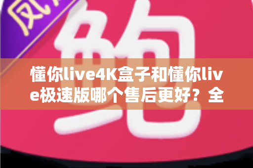 懂你live4K盒子和懂你live极速版哪个售后更好?全方位对比解析与选购避坑指南 懂你live4K盒子和懂你live极速版哪个售后更好?全方位对比解析与选购避坑指南