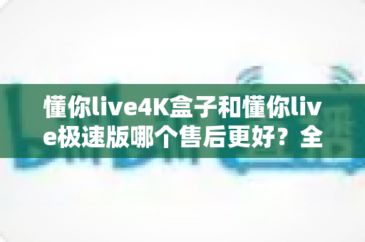 懂你live4K盒子和懂你live极速版哪个售后更好?全方位对比解析与选购避坑指南 懂你live4K盒子和懂你live极速版哪个售后更好?全方位对比解析与选购避坑指南