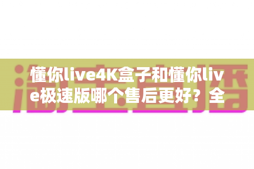 懂你live4K盒子和懂你live极速版哪个售后更好?全方位对比解析与选购避坑指南 懂你live4K盒子和懂你live极速版哪个售后更好?全方位对比解析与选购避坑指南