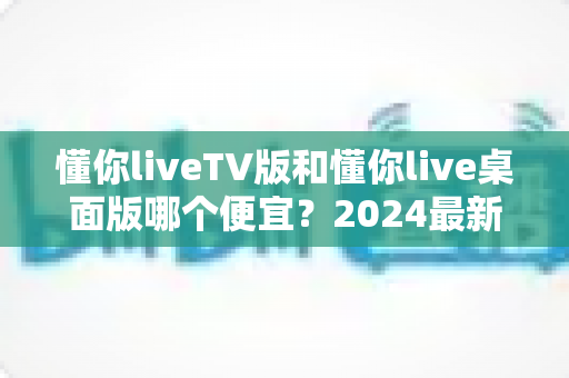 懂你liveTV版和懂你live桌面版哪个便宜?2024最新价格对比与选购全攻略 懂你liveTV版和懂你live桌面版哪个便宜?2024最新价格对比与选购全攻略