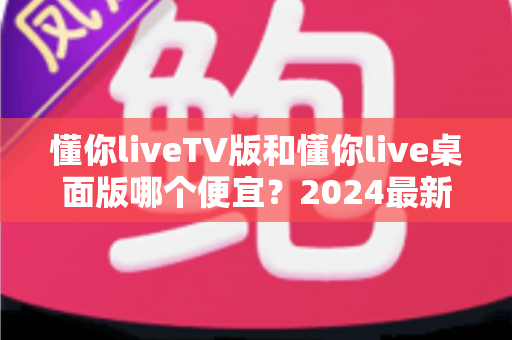 懂你liveTV版和懂你live桌面版哪个便宜?2024最新价格对比与选购全攻略 懂你liveTV版和懂你live桌面版哪个便宜?2024最新价格对比与选购全攻略