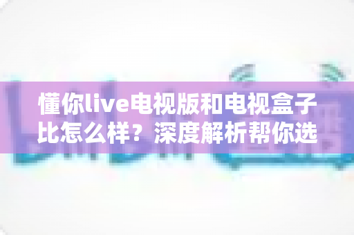 懂你live电视版和电视盒子比怎么样?深度解析帮你选对大屏观影方案 懂你live电视版和电视盒子比怎么样?深度解析帮你选对大屏观影方案