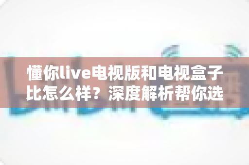 懂你live电视版和电视盒子比怎么样？深度解析帮你选对大屏观影方案